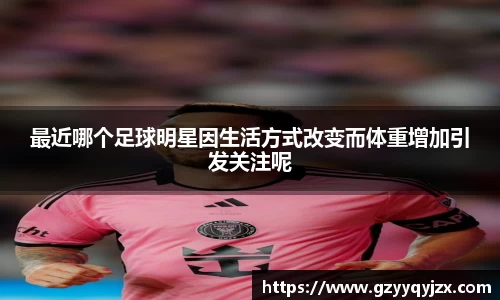 最近哪个足球明星因生活方式改变而体重增加引发关注呢