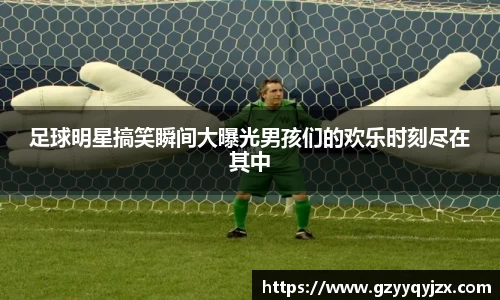 足球明星搞笑瞬间大曝光男孩们的欢乐时刻尽在其中