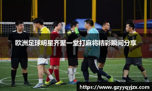 欧洲足球明星齐聚一堂打麻将精彩瞬间分享